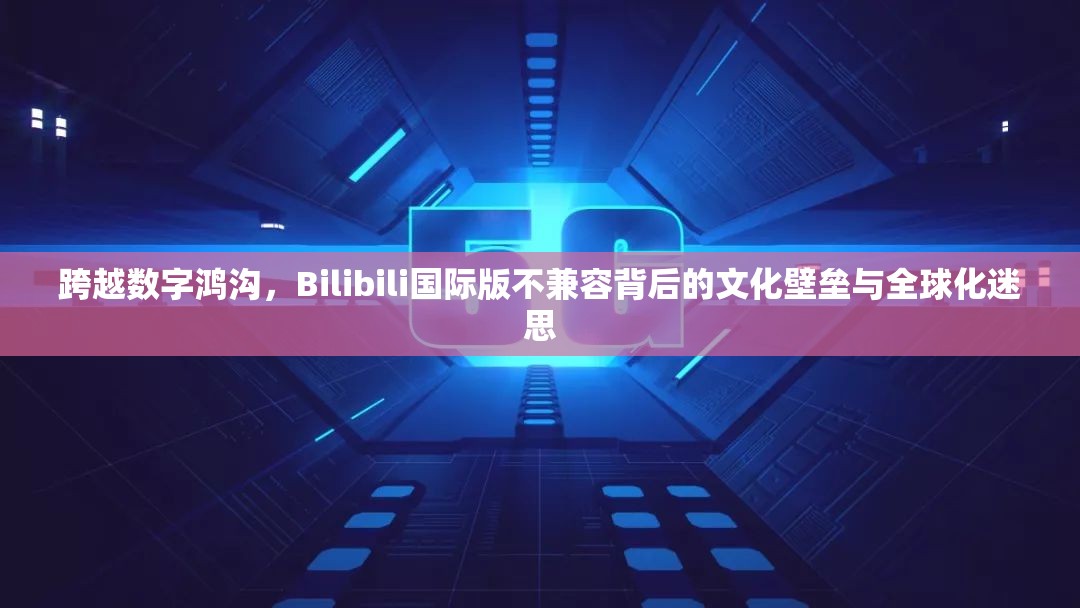 跨越数字鸿沟，Bilibili国际版不兼容背后的文化壁垒与全球化迷思