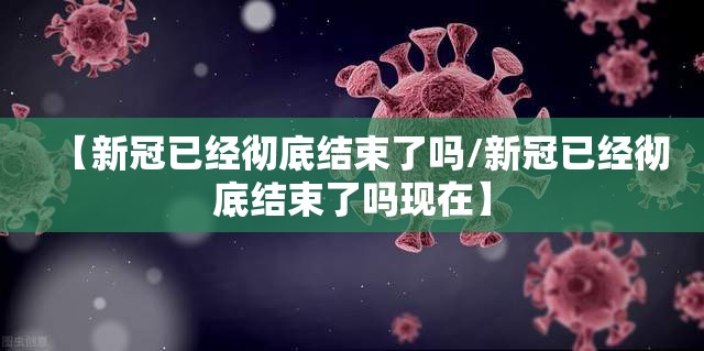 【新冠已经彻底结束了吗/新冠已经彻底结束了吗现在】