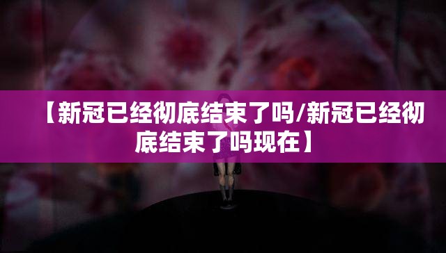 【新冠已经彻底结束了吗/新冠已经彻底结束了吗现在】