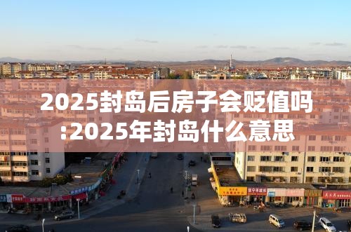 2025封岛后房子会贬值吗:2025年封岛什么意思