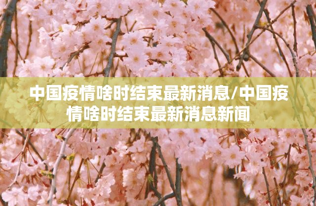 中国疫情啥时结束最新消息/中国疫情啥时结束最新消息新闻