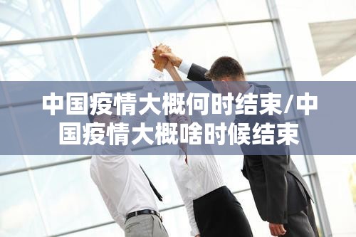 中国疫情大概何时结束/中国疫情大概啥时候结束