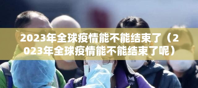 2023年全球疫情能不能结束了（2023年全球疫情能不能结束了呢）