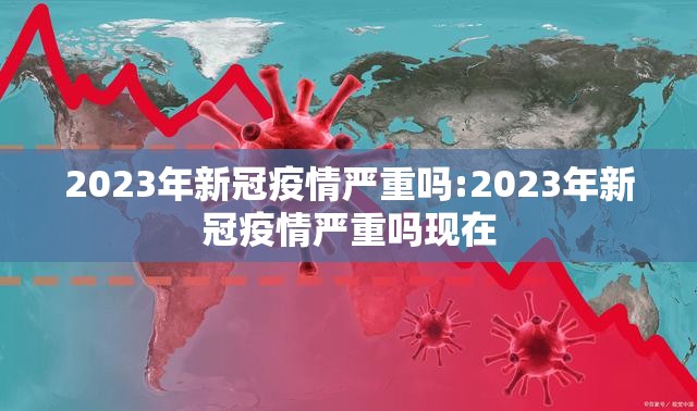 2023年新冠疫情严重吗:2023年新冠疫情严重吗现在