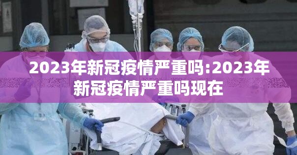 2023年新冠疫情严重吗:2023年新冠疫情严重吗现在