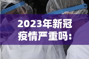 2023年新冠疫情严重吗:2023年新冠疫情严重吗现在