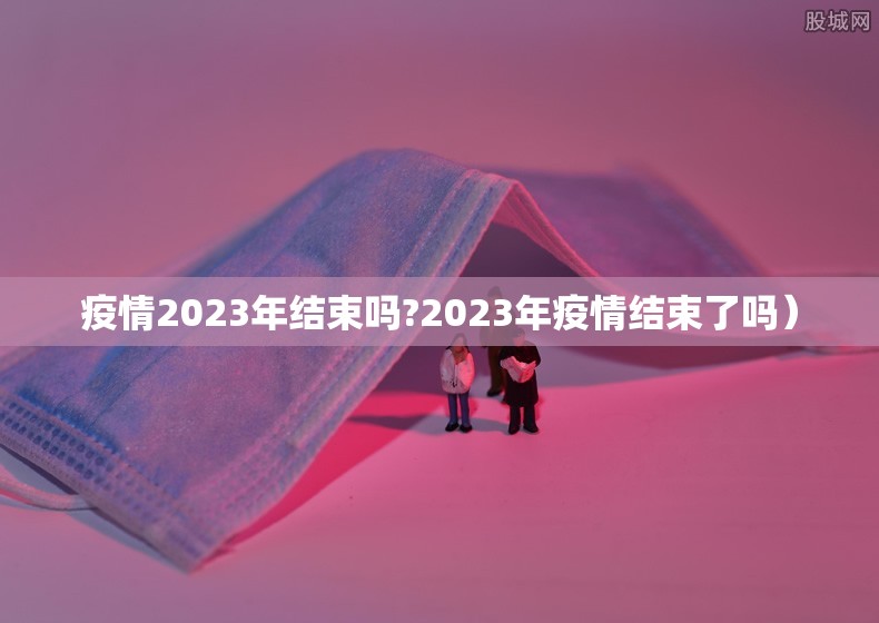 疫情2023年结束吗?2023年疫情结束了吗）