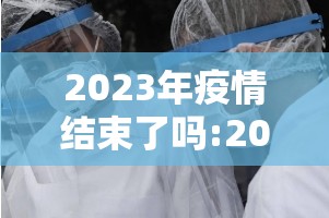 2023年疫情结束了吗:2023年疫情结束了吗现在