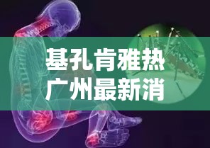 基孔肯雅热广州最新消息/基孔肯尼亚病毒怎么治疗