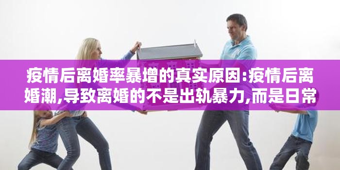 疫情后离婚率暴增的真实原因:疫情后离婚潮,导致离婚的不是出轨暴力,而是日常唠叨