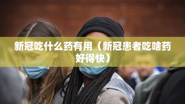新冠吃什么药有用（新冠患者吃啥药好得快）