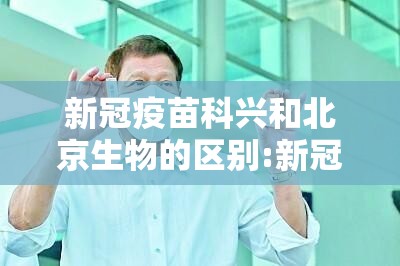 新冠疫苗科兴和北京生物的区别:新冠疫苗北京科兴和北京生物的区别