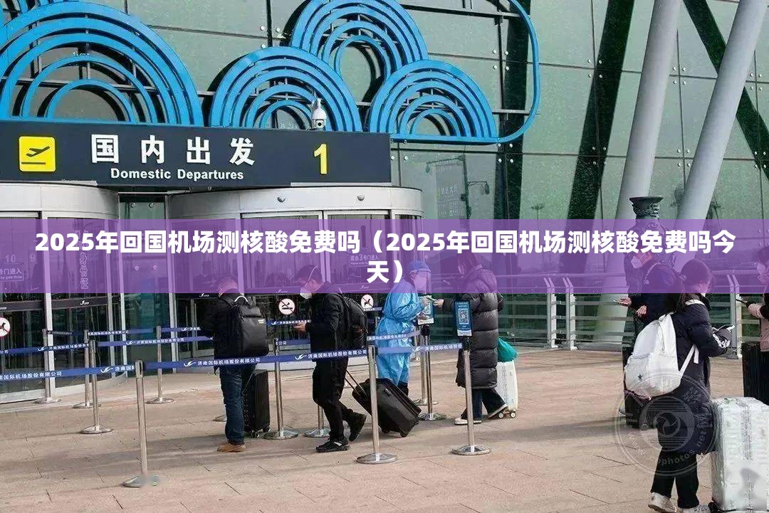 2025年回国机场测核酸免费吗（2025年回国机场测核酸免费吗今天）