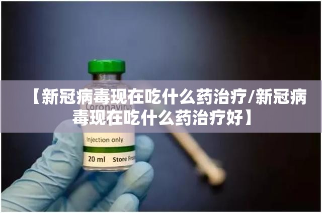 【新冠病毒现在吃什么药治疗/新冠病毒现在吃什么药治疗好】