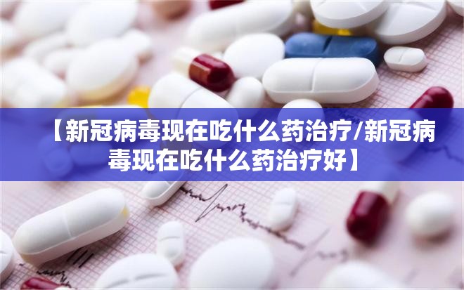 【新冠病毒现在吃什么药治疗/新冠病毒现在吃什么药治疗好】
