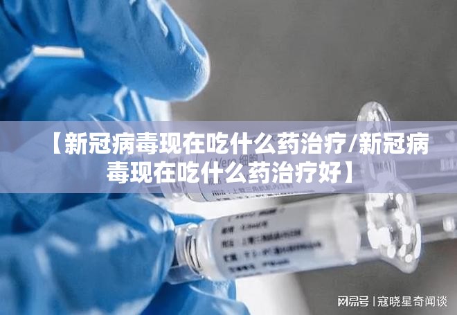 【新冠病毒现在吃什么药治疗/新冠病毒现在吃什么药治疗好】