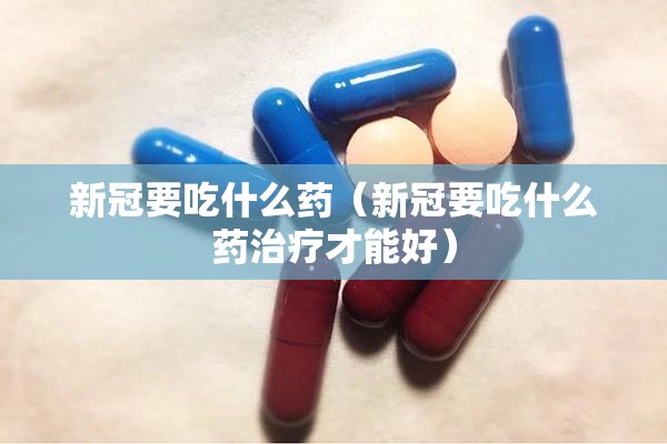 新冠要吃什么药（新冠要吃什么药治疗才能好）