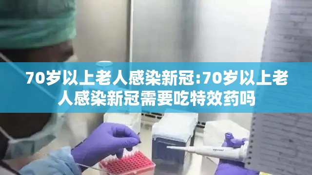 70岁以上老人感染新冠:70岁以上老人感染新冠需要吃特效药吗