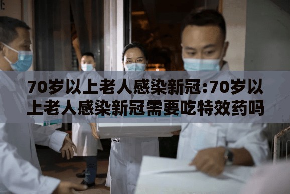 70岁以上老人感染新冠:70岁以上老人感染新冠需要吃特效药吗