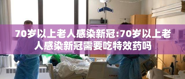 70岁以上老人感染新冠:70岁以上老人感染新冠需要吃特效药吗
