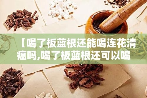【喝了板蓝根还能喝连花清瘟吗,喝了板蓝根还可以喝连花清瘟颗粒吗】