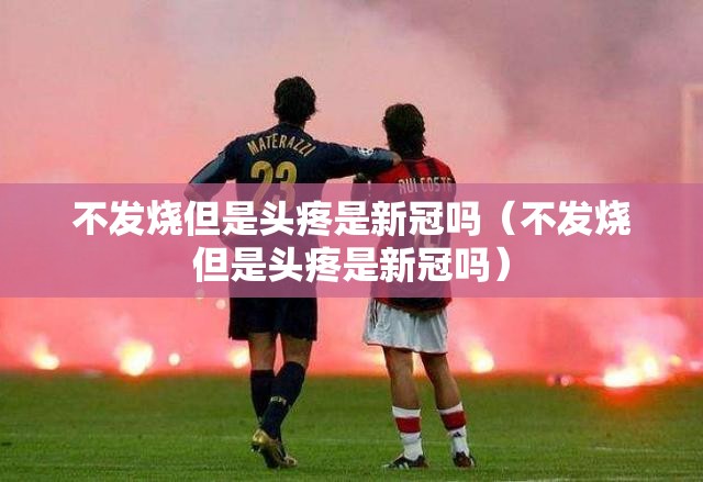 不发烧但是头疼是新冠吗（不发烧但是头疼是新冠吗）