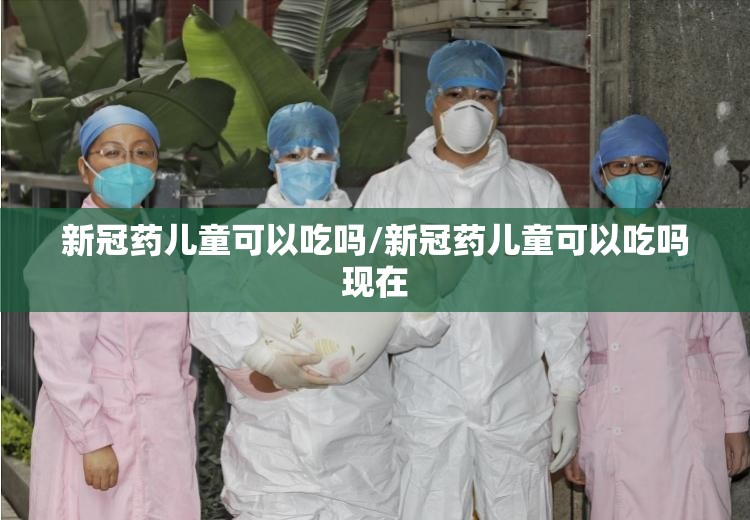 新冠药儿童可以吃吗/新冠药儿童可以吃吗现在
