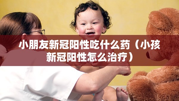 小朋友新冠阳性吃什么药（小孩新冠阳性怎么治疗）
