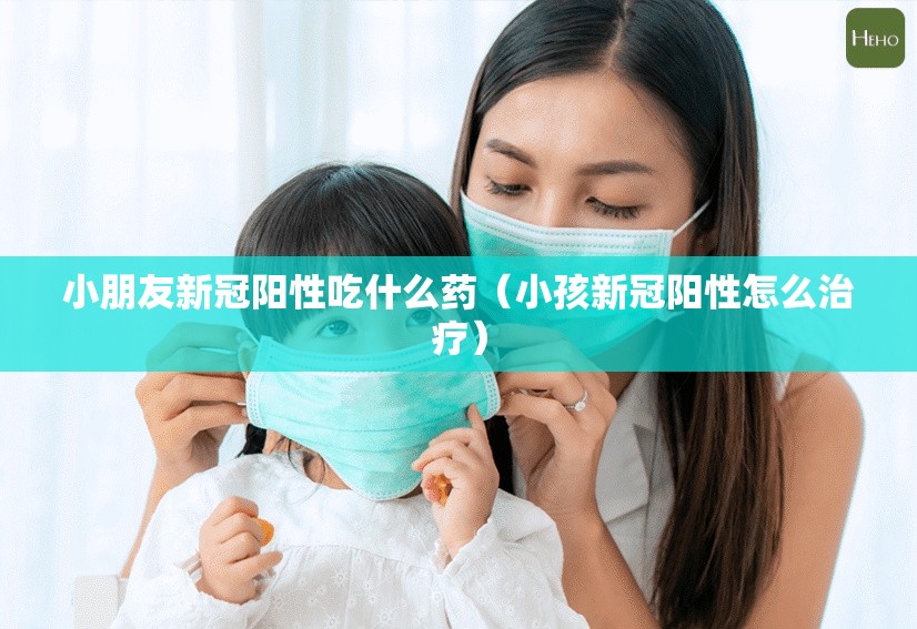 小朋友新冠阳性吃什么药（小孩新冠阳性怎么治疗）