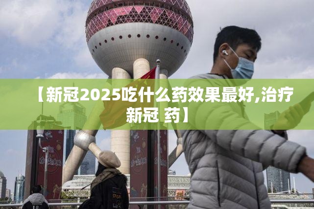 【新冠2025吃什么药效果最好,治疗新冠 药】