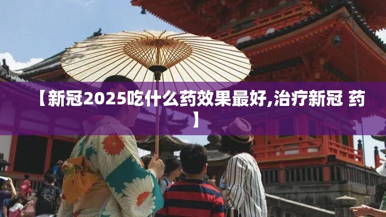 【新冠2025吃什么药效果最好,治疗新冠 药】