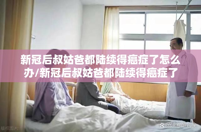 新冠后叔姑爸都陆续得癌症了怎么办/新冠后叔姑爸都陆续得癌症了