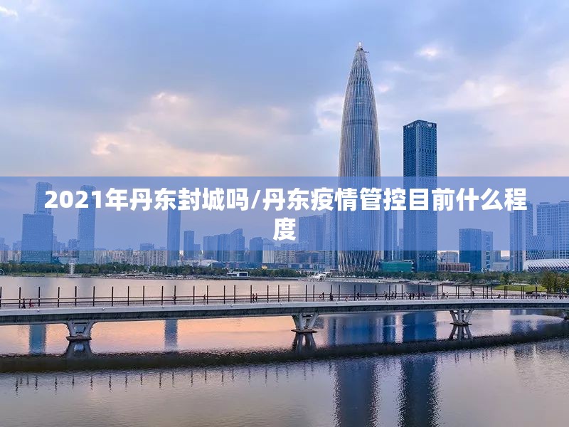 2021年丹东封城吗/丹东疫情管控目前什么程度