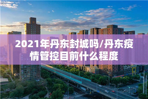 2021年丹东封城吗/丹东疫情管控目前什么程度
