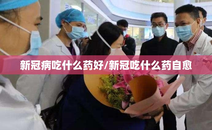 新冠病吃什么药好/新冠吃什么药自愈
