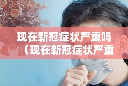 现在新冠症状严重吗（现在新冠症状严重吗 知乎）