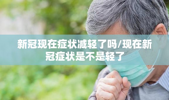 新冠现在症状减轻了吗/现在新冠症状是不是轻了
