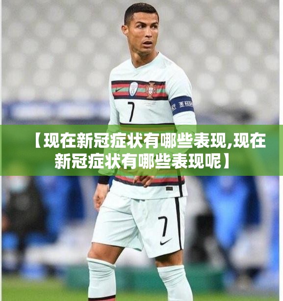 【现在新冠症状有哪些表现,现在新冠症状有哪些表现呢】