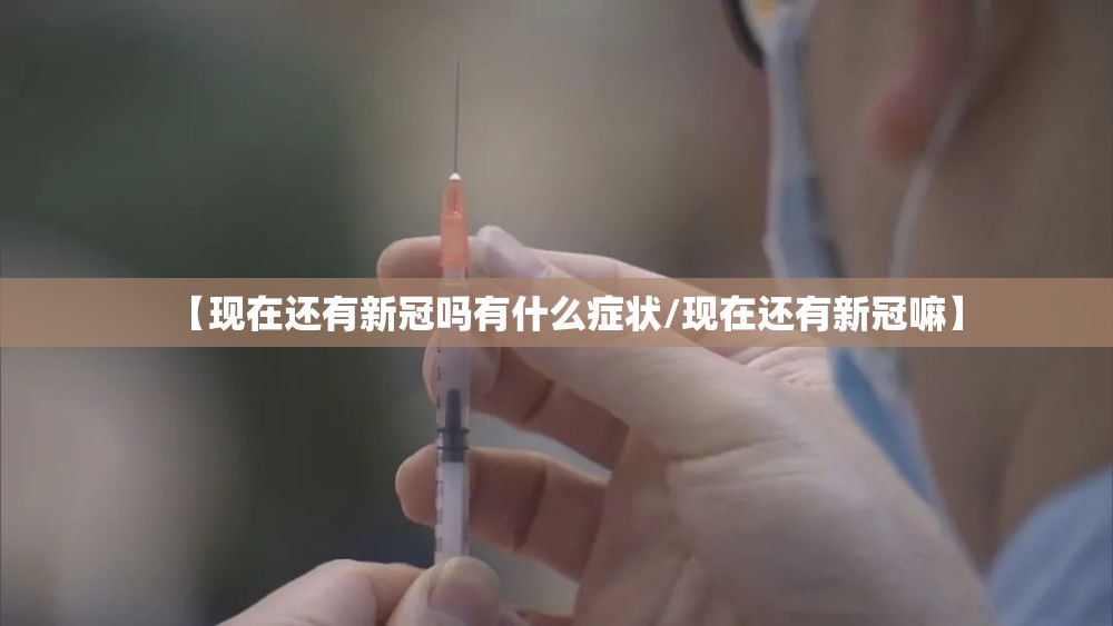 【现在还有新冠吗有什么症状/现在还有新冠嘛】