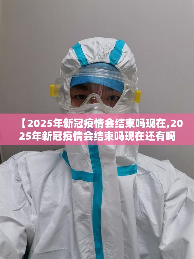 【2025年新冠疫情会结束吗现在,2025年新冠疫情会结束吗现在还有吗】