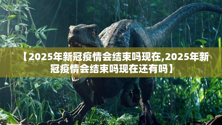 【2025年新冠疫情会结束吗现在,2025年新冠疫情会结束吗现在还有吗】