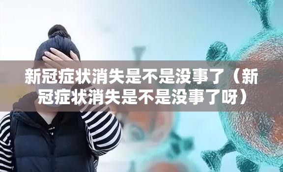 新冠症状消失是不是没事了（新冠症状消失是不是没事了呀）