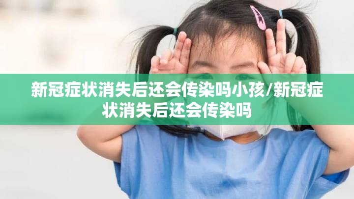 新冠症状消失后还会传染吗小孩/新冠症状消失后还会传染吗