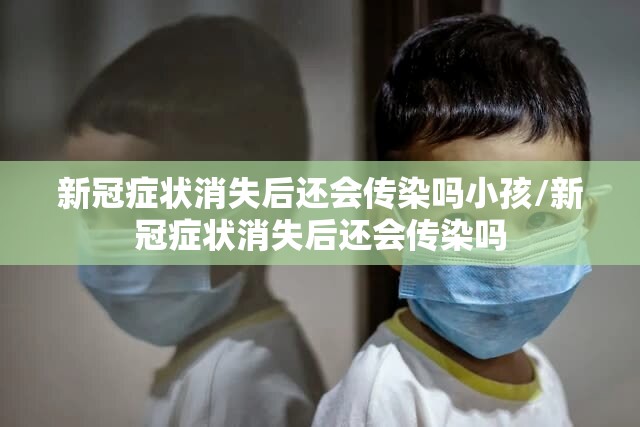 新冠症状消失后还会传染吗小孩/新冠症状消失后还会传染吗