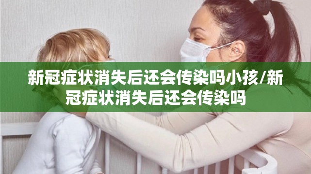 新冠症状消失后还会传染吗小孩/新冠症状消失后还会传染吗