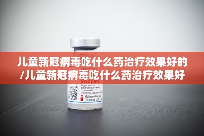 儿童新冠病毒吃什么药治疗效果好的/儿童新冠病毒吃什么药治疗效果好