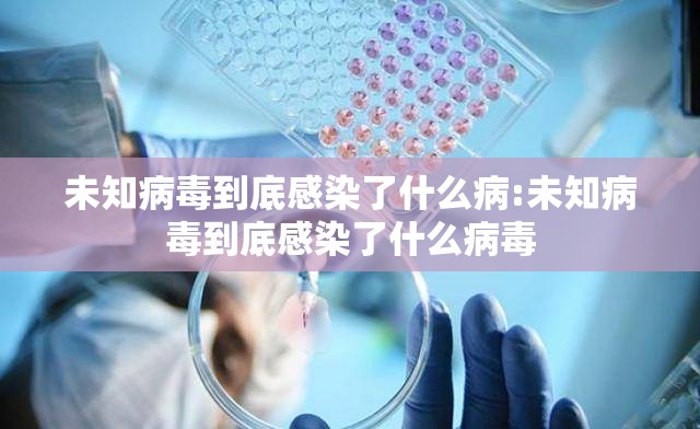 未知病毒到底感染了什么病:未知病毒到底感染了什么病毒