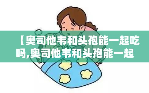 【奥司他韦和头孢能一起吃吗,奥司他韦和头孢能一起吃吗?