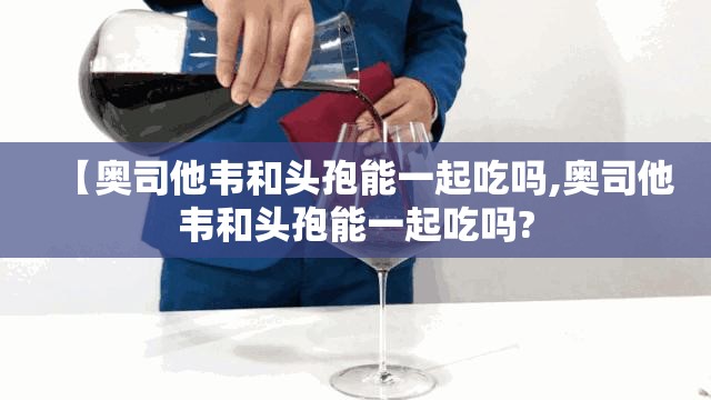 【奥司他韦和头孢能一起吃吗,奥司他韦和头孢能一起吃吗?