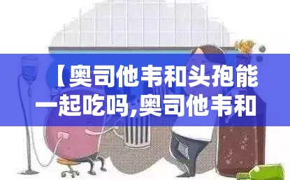 【奥司他韦和头孢能一起吃吗,奥司他韦和头孢能一起吃吗?